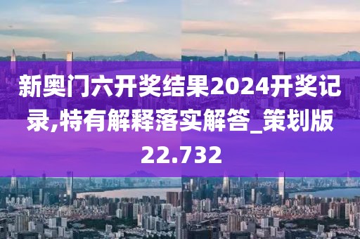 新奥门六开奖结果2024开奖记录,特有解释落实解答_策划版22.732