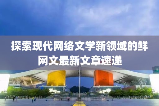 探索现代网络文学新领域的鲜网文最新文章速递