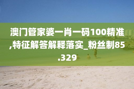 澳门管家婆一肖一码100精准,特征解答解释落实_粉丝制85.329