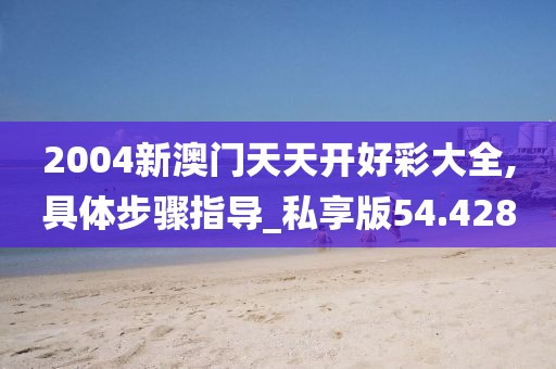 2004新澳门天天开好彩大全,具体步骤指导_私享版54.428
