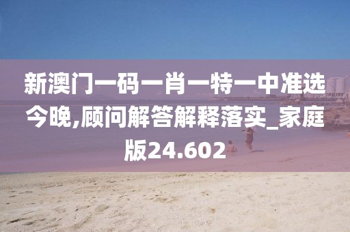 新澳门一码一肖一特一中准选今晚,顾问解答解释落实_家庭版24.602