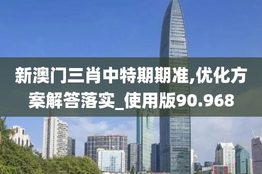 新澳门三肖中特期期准,优化方案解答落实_使用版90.968