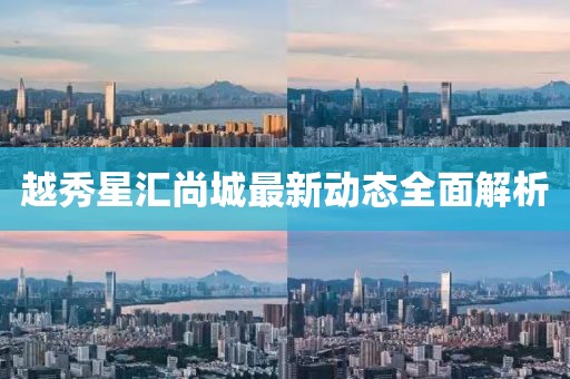越秀星汇尚城最新动态全面解析