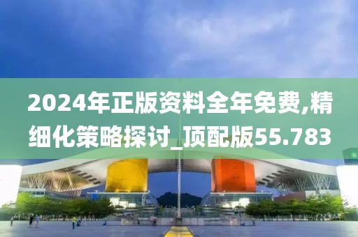 2024年正版资料全年免费,精细化策略探讨_顶配版55.783