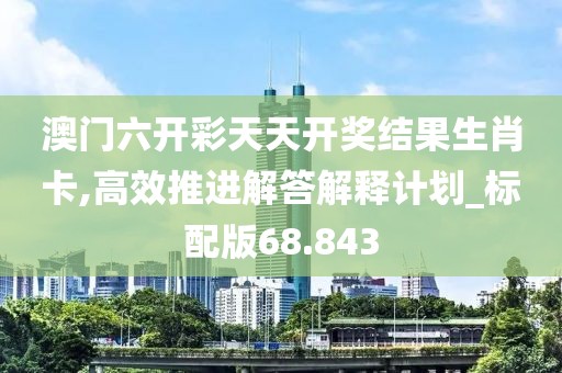 澳门六开彩天天开奖结果生肖卡,高效推进解答解释计划_标配版68.843