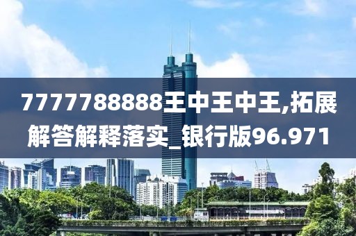 7777788888王中王中王,拓展解答解释落实_银行版96.971