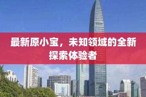 最新原小宝，未知领域的全新探索体验者
