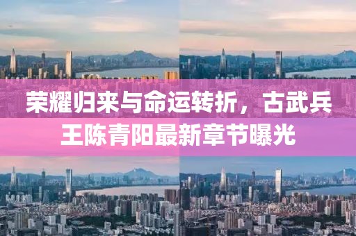 荣耀归来与命运转折，古武兵王陈青阳最新章节曝光