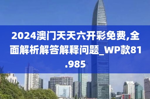 2024澳门天天六开彩免费,全面解析解答解释问题_WP款81.985