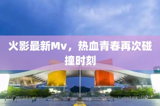 火影最新Mv，热血青春再次碰撞时刻