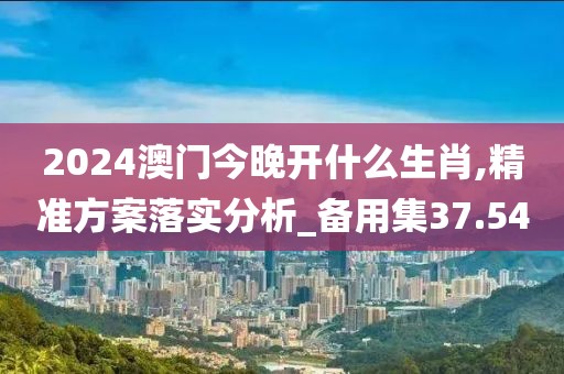 2024澳门今晚开什么生肖,精准方案落实分析_备用集37.54