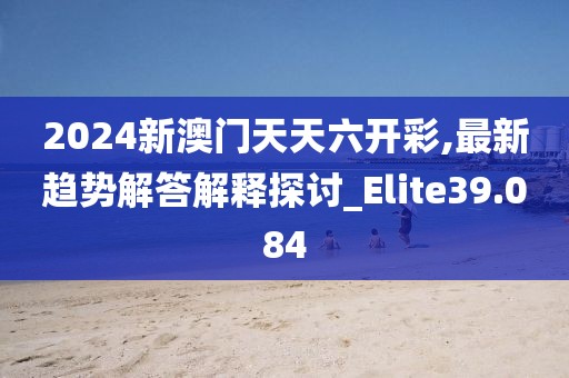 2024新澳门天天六开彩,最新趋势解答解释探讨_Elite39.084