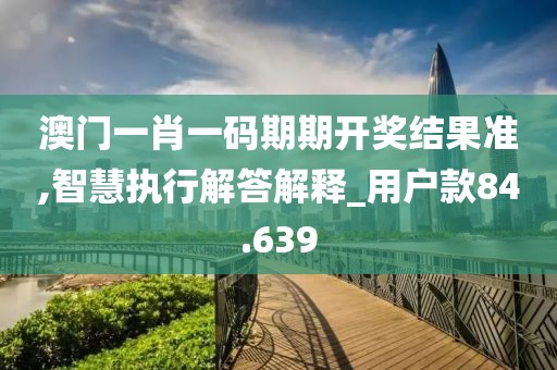 澳门一肖一码期期开奖结果准,智慧执行解答解释_用户款84.639