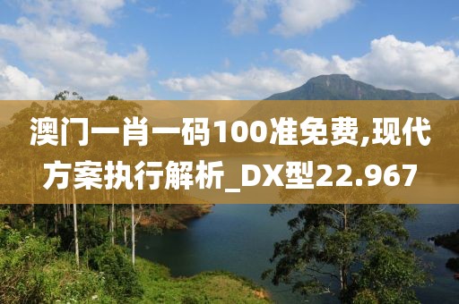 澳门一肖一码100准免费,现代方案执行解析_DX型22.967