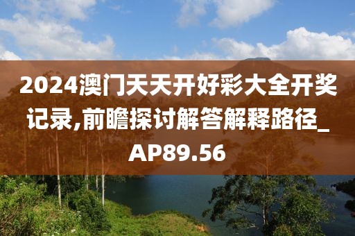 2024澳门天天开好彩大全开奖记录,前瞻探讨解答解释路径_AP89.56