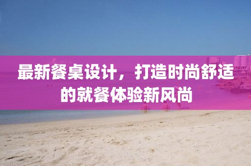 最新餐桌设计，打造时尚舒适的就餐体验新风尚