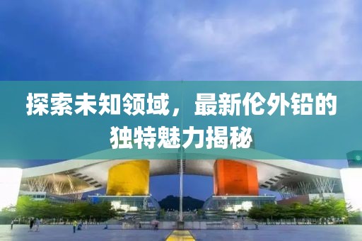 探索未知领域，最新伦外铅的独特魅力揭秘