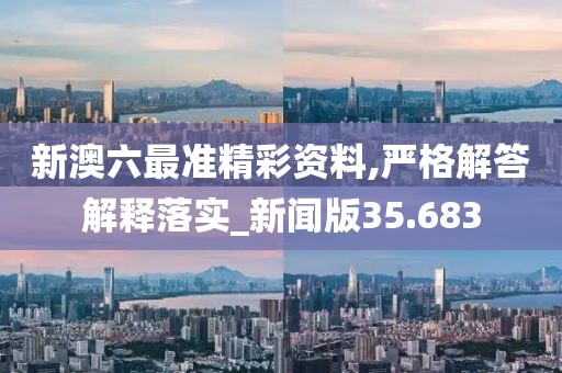 新澳六最准精彩资料,严格解答解释落实_新闻版35.683