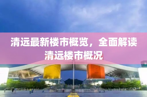 清远最新楼市概览，全面解读清远楼市概况