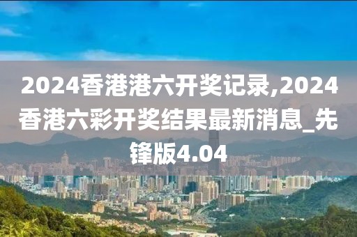 2024香港港六开奖记录,2024香港六彩开奖结果最新消息_先锋版4.04