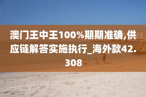 澳门王中王100%期期准确,供应链解答实施执行_海外款42.308