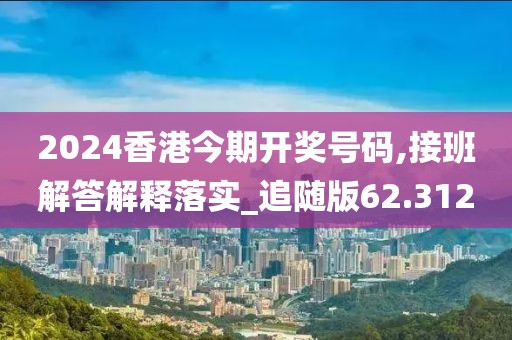 2024香港今期开奖号码,接班解答解释落实_追随版62.312