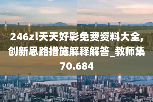 246zl天天好彩免费资料大全,创新思路措施解释解答_教师集70.684