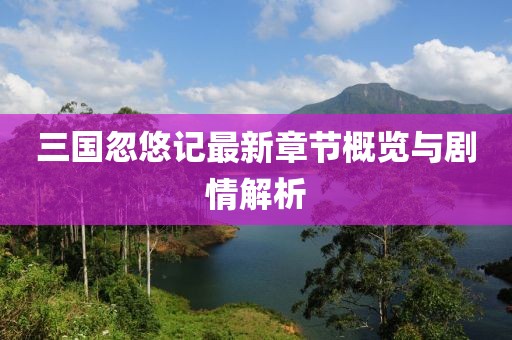 三国忽悠记最新章节概览与剧情解析