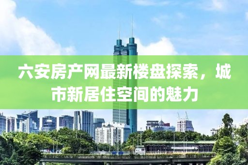 六安房产网最新楼盘探索，城市新居住空间的魅力