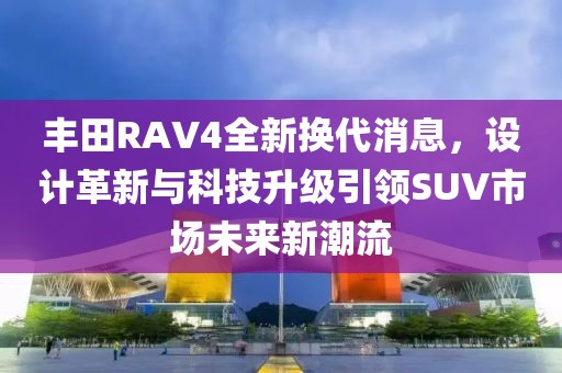 丰田RAV4全新换代消息，设计革新与科技升级引领SUV市场未来新潮流