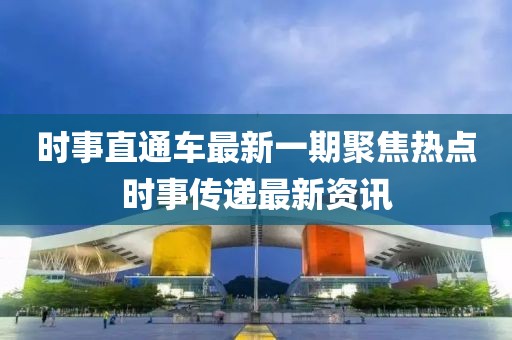 时事直通车最新一期聚焦热点时事传递最新资讯