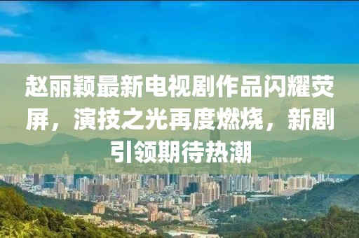赵丽颖最新电视剧作品闪耀荧屏，演技之光再度燃烧，新剧引领期待热潮