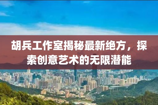 胡兵工作室揭秘最新绝方，探索创意艺术的无限潜能
