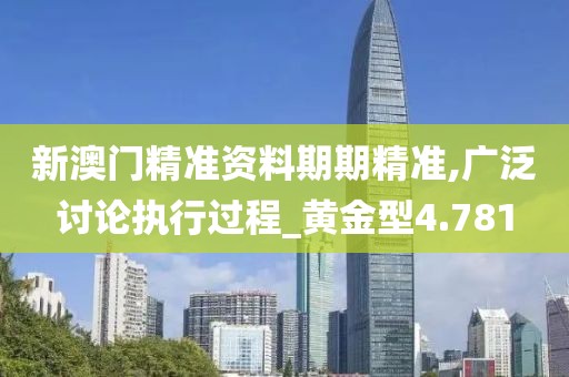 新澳门精准资料期期精准,广泛讨论执行过程_黄金型4.781
