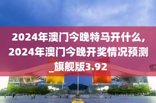 2024年澳门今晚特马开什么,2024年澳门今晚开奖情况预测_旗舰版3.92