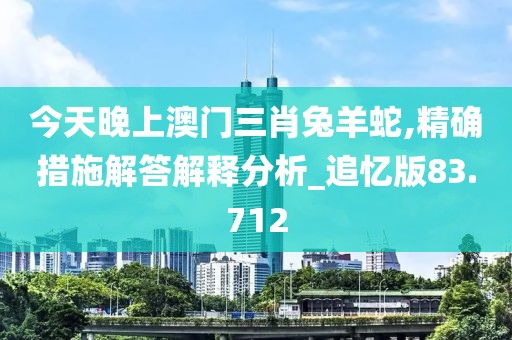 今天晚上澳门三肖兔羊蛇,精确措施解答解释分析_追忆版83.712