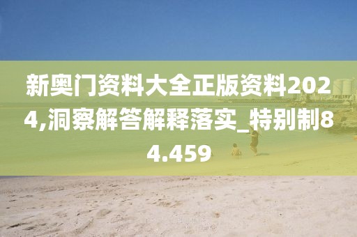 新奥门资料大全正版资料2024,洞察解答解释落实_特别制84.459