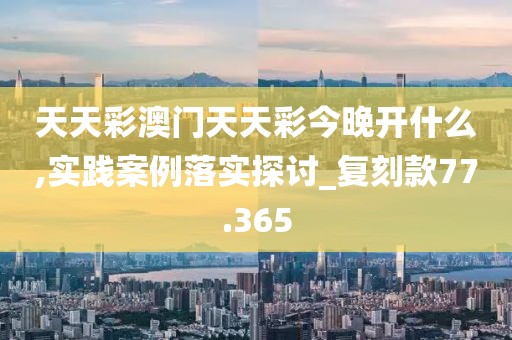 天天彩澳门天天彩今晚开什么,实践案例落实探讨_复刻款77.365