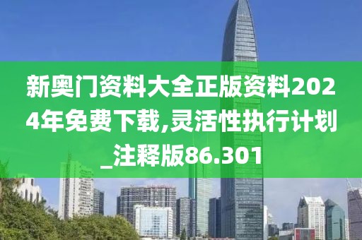 新奥门资料大全正版资料2024年免费下载,灵活性执行计划_注释版86.301