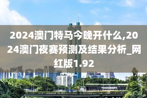 2024澳门特马今晚开什么,2024澳门夜赛预测及结果分析_网红版1.92