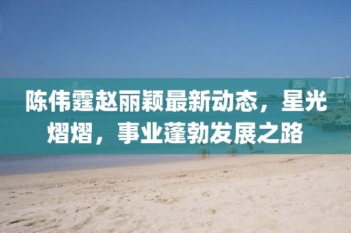 陈伟霆赵丽颖最新动态，星光熠熠，事业蓬勃发展之路