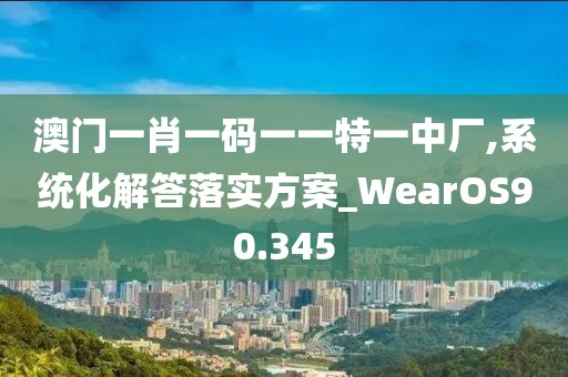 澳门一肖一码一一特一中厂,系统化解答落实方案_WearOS90.345
