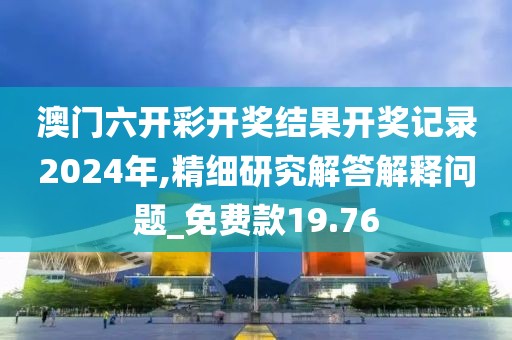 澳门六开彩开奖结果开奖记录2024年,精细研究解答解释问题_免费款19.76