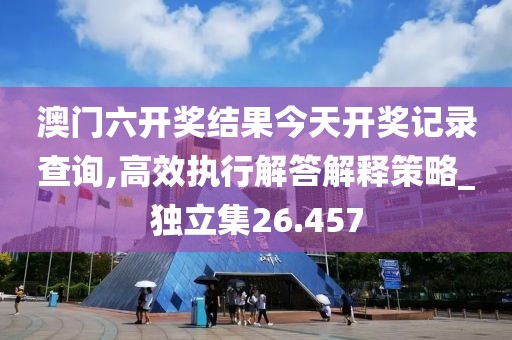 澳门六开奖结果今天开奖记录查询,高效执行解答解释策略_独立集26.457