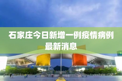 石家庄今日新增一例疫情病例最新消息