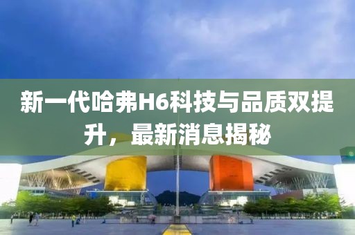 新一代哈弗H6科技与品质双提升，最新消息揭秘