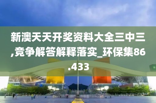 新澳天天开奖资料大全三中三,竞争解答解释落实_环保集86.433