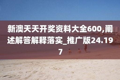 新澳天天开奖资料大全600,阐述解答解释落实_推广版24.197