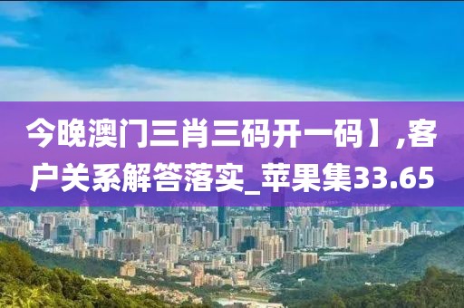 今晚澳门三肖三码开一码】,客户关系解答落实_苹果集33.65