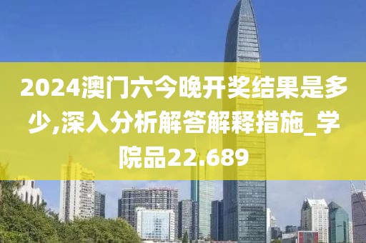 2024澳门六今晚开奖结果是多少,深入分析解答解释措施_学院品22.689